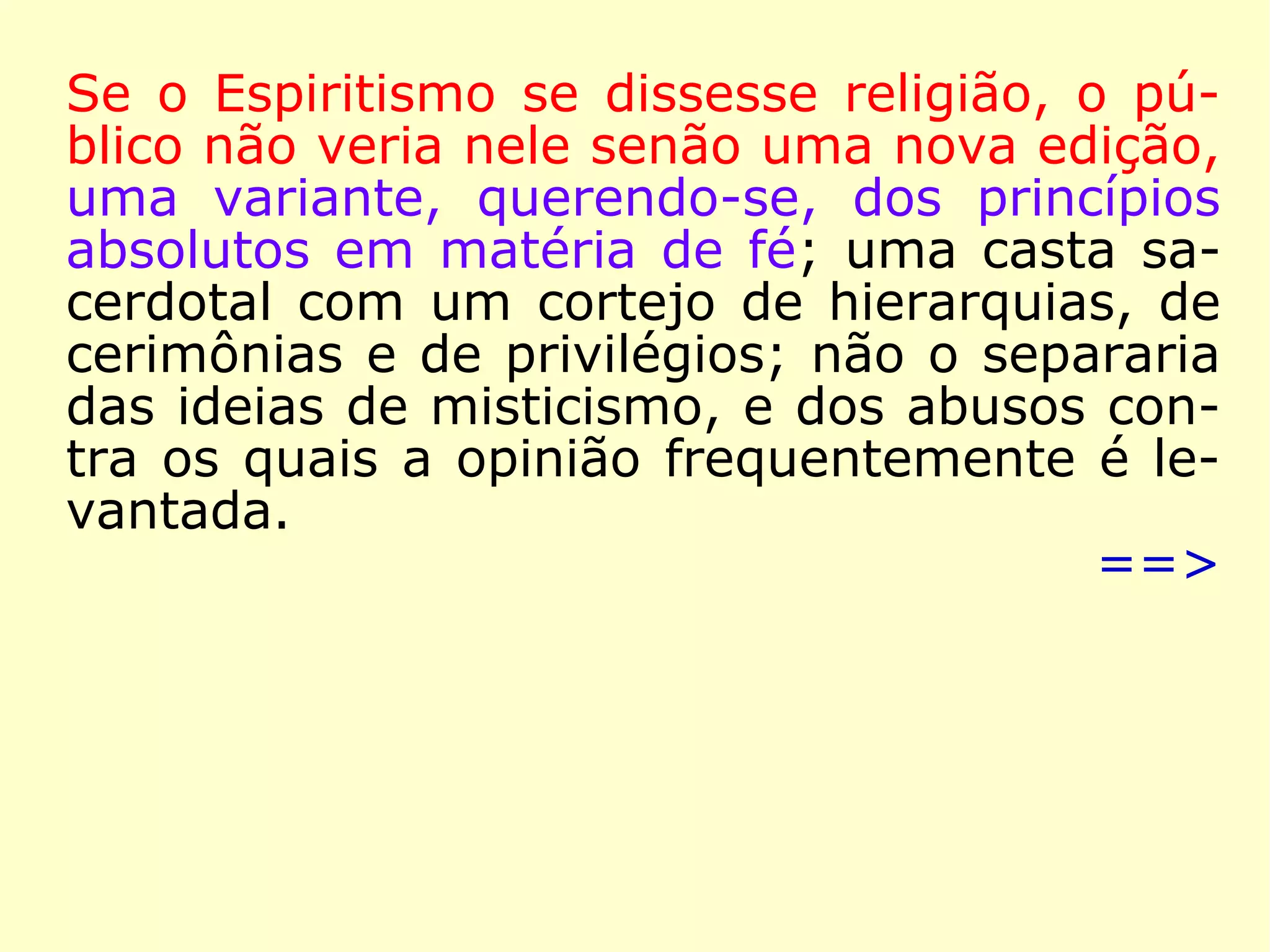 A 6 de janeiro de 1868, já dentro do ano que
queremos destacar, argumentou Kardec:
“O Espiritismo realiza, como ficou demonstrado,
todas as condições do Consolador que Jesus pro
meteu. […] É fruto do ensino coletivo dos Espíri-
tos, ensino a que preside o Espírito de Verdade.
Nada suprime do Evangelho: antes o completa e
elucida. Com o auxílio das novas leis que revela,
conjugadas essas leis às que a Ciência já desco-
brira, faz se compreenda o que era ininteligível
e se admita a possibilidade daquilo que a incre-
dulidade considerava inadmissível. Teve precur-
sores e profetas, que lhe pressentiram a vinda.
Pela sua força moralizadora, ele prepara o rei-
nado do bem na Terra.” (KARDEC, A Gênese)
 
