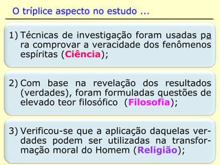 “O Espiritismo apoia-se sobre fatos. Esses fa-
tos, de acordo com o raciocínio e uma lógica
rigorosa, dão à Doutrina Espírita o caráter de
positivismo que convém à nossa época.”
(KARDEC, Viagem Espírita em 1862)
Positivismo: fil. sistema criado por
Auguste Comte (1798-1857) que se
propõe a ordenar as ciências experi-
mentais, considerando-as o modelo
por excelência do conhecimento hu-
mano, em detrimento das especula-
ções metafísicas ou teológicas; com
tismo. (HOUAISS)
 