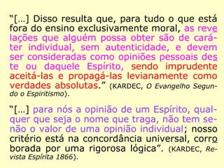 Allan Kardec, “o bom senso encarnado”, no
dizer de Camille Flammarion (1842-1925),
seguia essa prudente orientação de Erasto:
“Na dúvida, abstém-te, diz um de vossos an
tigos provérbios; não admitais, pois, senão o
que vos é de uma evidência certa. Desde que
uma opinião nova surge, por pouco que ela
vos pareça duvidosa, passai-a pelo crivo da
razão e da lógica; o que a razão e o bom sen
so reprovam, rejeitai-o ousadamente; mais
vale repelir dez verdades, do que admitir
uma única mentira, uma única teoria falsa.
[…].” (KARDEC, Revista Espírita 1861)
 