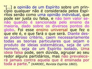 “[…] Disso resulta que, para tudo o que está
fora do ensino exclusivamente moral, as reve
lações que alguém possa obter são de cará-
ter individual, sem autenticidade, e devem
ser consideradas como opiniões pessoais des
te ou daquele Espírito, sendo imprudente
aceitá-las e propagá-las levianamente como
verdades absolutas.” (KARDEC, O Evangelho Segun-
do o Espiritismo)
 