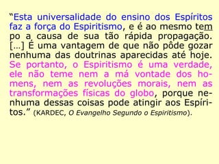“[…] a opinião de um Espírito sobre um prin-
cípio qualquer não é considerada pelos Espí-
ritos senão como uma opinião individual, que
pode ser justa ou falsa, e não tem valor se-
não quando é sancionada pelo ensino da
maioria, dado sobre os diversos pontos do
globo. Foi esse ensino universal que fez o
que ele é, e que fará o que será. Diante des-
se poderoso critério, caem necessariamente
todas as teorias particulares que sejam o
produto de ideias sistemáticas, seja de um
homem, seja de um Espírito isolado.
==>
 
