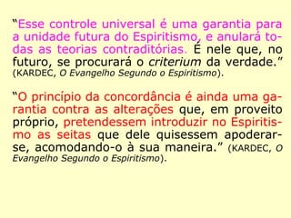 “Esta universalidade do ensino dos Espíritos
faz a força do Espiritismo, e é ao mesmo tem
po a causa de sua tão rápida propagação.
[…] É uma vantagem de que não pôde gozar
nenhuma das doutrinas aparecidas até hoje.
Se portanto, o Espiritismo é uma verdade,
ele não teme nem a má vontade dos ho-
mens, nem as revoluções morais, nem as
transformações físicas do globo, porque ne-
nhuma dessas coisas pode atingir aos Espíri-
tos.” (KARDEC, O Evangelho Segundo o Espiritismo)
 
