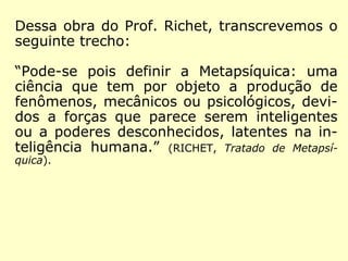 Metapsíquica - (do gr. meta - além + psikê - alma + suf.).
Ciência estabelecida e estruturada por Charles Richet, desti-
nada a estudar os fenômenos que transcendiam à Psicologia
e que fugiam ao domínio físico da ciência dita materialista.
(http://www.guia.heu.nom.br/metapsiquica.htm)
Com Charles Richet, professor
da Faculdade de Medicina de
Paris, prêmio Nobel de Fisiolo-
gia ou Medicina de 1913, a par-
te científica é desmembrada,
vindo a transformar-se em uma
nova ciência: Metapsíquica, que
é a atual Parapsicologia. No ano
de 1922, Richet publica a obra
“Tratado de Metapsíquica”.
 
