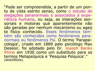 “Parapsicologia, vem do grego
'para' [além de], 'psique' [al-
ma, espírito, mente, essência]
e 'logos' [estudo, ciência, es-
sência cósmica] e sugere o sig
nificado etimológico de tudo
que está 'além da psique',
'além da psicologia' ou mais
especificamente, o que está
além e, portanto inclui a psi-
que e a psicologia. […].
==>
J. B. Rhine: foi parapsicólogo da Universidade de Duke, em
Durham, no estado da Carolina do Norte, nos EUA.
 