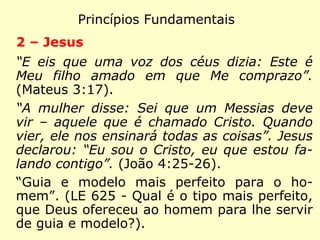 Princípios Fundamentais
1 - Deus
“Deus é espírito, e os que o adoram, devem
adorar em espírito e verdade.” (João 4:24)
“Inteligência suprema, causa primária de to-
das as coisas.” (LE 1 - Que é Deus?)
“Eterno, imutável, imaterial, único, onipoten-
te, soberanamente justo e bom.” (LE 13 -
sobre os atributos de Deus)
 