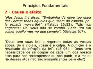 Princípios Fundamentais
4 - Perispírito
“Semeia-se corpo natural ressuscita corpo
espiritual, se há corpo natural, há também
corpo espiritual.” (I Coríntios 15:44)
“Substância semimaterial que serve de pri-
meiro envoltório ao espírito e liga a alma ao
corpo.” (item 3º, LE 135 - Existe no homem
outra coisa que a alma e o corpo?)
“Tem a forma que o espírito queira.” (LE 95 -
O envoltório semimaterial do Espírito tem for
mas determinadas e pode ser perceptível?)
 