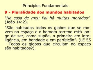 Princípios Fundamentais
6 - Livre-arbítrio
“Convocou então o povo com seus discípulos
e lhes disse: 'Se alguém quer me seguir, re-
nuncie a si mesmo, tome sua cruz e siga-
me.'” (Mateus 16:24)
“O homem tem a liberdade de pensar e de
agir. Sem o livre-arbítrio, ele seria máquina.”
(LE 843 - O homem tem o livre arbítrio dos
seus atos?)
 