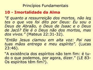 Princípios Fundamentais
7 - Causa e efeito
“Mas Jesus lhe disse: 'Embainha de novo tua espa
da! Porque todos aqueles que usam da espada, pe-
la espada morrerão!'.” (Mateus 26:52). “Não vos
enganeis: De Deus não se zomba. Cada um vai
colher aquilo mesmo que semeia.” (Gálatas 6:7)
“Deus tem suas leis a regerem todas as vossas
ações. Se a violais, vossa é a culpa. A punição é
o resultado da infração da lei.” (LE 964 - Deus
tem necessidade de se ocupar de cada um dos
nossos atos para nos recompensar ou nos punir,
e a maioria desses atos não são insignificantes
para ele?)
 