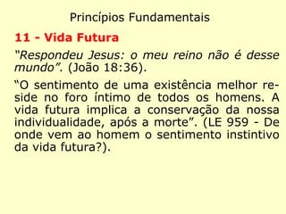 Princípios Fundamentais
8 - Reencarnação
“A isto respondeu Jesus: Em verdade, em
verdade te digo que se alguém não nascer de
novo não pode ver o reino de Deus.” (João
3:3)
“Consiste em admitir para o espírito muitas
existências sucessivas.” (LE 171 - Sobre que
está baseado o dogma da reencarnação?)
“Para expiação e melhoramento progressivo
da humanidade. Sem isto, onde a justiça?”
(LE 167 - Qual é o objetivo da reencarna-
ção?)
 