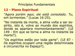 Princípios Fundamentais
9 - Pluralidade dos mundos habitados
“Na casa de meu Pai há muitas moradas.”
(João 14:2)
“São habitados todos os globos que se mo-
vem no espaço e o homem terreno está lon-
ge de ser, como supõe, o primeiro em inte-
ligência, em bondade e em perfeição.” (LE 55
- Todos os globos que circulam no espaço
são habitados?)
 