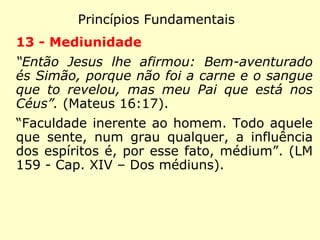 Princípios Fundamentais
10 - Imortalidade da Alma
“E quanto a ressurreição dos mortos, não les
tes o que vos foi dito por Deus: Eu sou o
Deus de Abraão, o Deus de Isaac e o Deus
de Jacó? Ele é o Deus não dos mortos, mas
dos vivos.” (Mateus 22:31-32)
“Então Jesus clamou em alta voz: Pai nas
tuas mãos entrego e meu espírito.” (Lucas
23:46)
“A existência dos espíritos não tem fim: é tu-
do o que podemos, por agora, dizer.” (LE 83-
Os espíritos têm fim?)
 