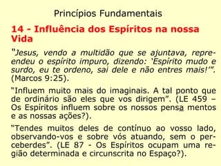Princípios Fundamentais
11 - Vida Futura
“Respondeu Jesus: o meu reino não é desse
mundo.” (João 18:36)
“O sentimento de uma existência melhor re-
side no foro íntimo de todos os homens. A
vida futura implica a conservação da nossa
individualidade, após a morte.” (LE 959 - De
onde vem ao homem o sentimento instintivo
da vida futura?)
 