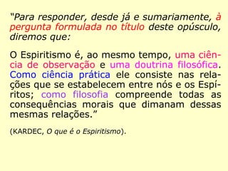 No “Preâmbulo” (Prefácio) dessa obra, lemos
essa explicação de Kardec:
“Para responder, desde já e sumariamente, à
pergunta formulada no título deste opúsculo,
diremos que:
O Espiritismo é, ao mesmo tempo, uma ciên-
cia de observação e uma doutrina filosófica.
Como ciência prática ele consiste nas rela-
ções que se estabelecem entre nós e os Espí-
ritos; como filosofia compreende todas as
consequências morais que dimanam dessas
mesmas relações.
==>
 