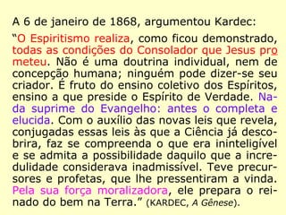 Voltemos no tempo, ao ano de 1863. Primei-
ro a 9 de agosto, cerca de nove meses antes
da publicação da obra A Imitação do Evange-
lho Segundo o Espiritismo, quando Kardec é
informado do real objetivo do Espiritismo:
“Aproxima-se a hora em que te será neces-
sário apresentar o Espiritismo qual ele é,
mostrando a todos onde se encontra a ver-
dadeira doutrina ensinada pelo Cristo. Apro-
xima-se a hora em que, à face do céu e da
Terra, terás de proclamar que o Espiritismo é
a única tradição verdadeiramente cristã, a
única instituição verdadeiramente divina e
humana. […].” (ERASTO [provável], Obras Póstumas)
 