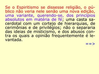 A 6 de janeiro de 1868, já dentro do ano que
queremos destacar, argumentou Kardec:
“O Espiritismo realiza, como ficou demonstrado,
todas as condições do Consolador que Jesus pro
meteu. […] É fruto do ensino coletivo dos Espíri-
tos, ensino a que preside o Espírito de Verdade.
Nada suprime do Evangelho: antes o completa e
elucida. Com o auxílio das novas leis que revela,
conjugadas essas leis às que a Ciência já desco-
brira, faz se compreenda o que era ininteligível
e se admita a possibilidade daquilo que a incre-
dulidade considerava inadmissível. Teve precur-
sores e profetas, que lhe pressentiram a vinda.
Pela sua força moralizadora, ele prepara o rei-
nado do bem na Terra.” (KARDEC, A Gênese)
 