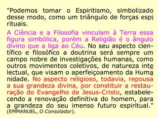 O efeito desse laço moral é de estabelecer
entre aqueles que une, como consequência
da comunhão de objetivos e de sentimentos,
a fraternidade e a solidariedade, a indulgên-
cia e a benevolência mútuas.
É nesse sentido que se diz também: a religi-
ão da amizade, a religião da família.
Se assim é, dir-se-á, o Espiritismo é, pois,
uma religião? Pois bem, sim! sem dúvida,
Senhores; no sentido filosófico, o Espiritis-
mo é uma religião, e disto nos glorificamos,
==>
 