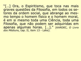 “[…] Apliquei a essa nova ciência, como até
então o tinha feito, o método da experimen-
tação; nunca formulei teorias preconcebidas;
observava atentamente, comparava, deduzia
as consequências; dos efeitos procurava re-
montar às causas pela dedução, pelo enca-
deamento lógico dos fatos, não admitindo co
mo válida uma explicação, senão quando ela
podia resolver todas as dificuldades da ques-
tão. Foi assim que sempre procedi em meus
trabalhos anteriores, desde a idade de quinze
a dezesseis anos.” (KARDEC, O que é o Espiritismo)
 