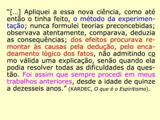“Seu verdadeiro caráter é, pois, o de uma
ciência e não de uma religião; e a prova
disso é que ele conta entre os seus
aderentes homens de todas as crenças, que
por esse fato não renunciaram às suas
convicções […].” (KARDEC, O que é o Espiritismo)
 