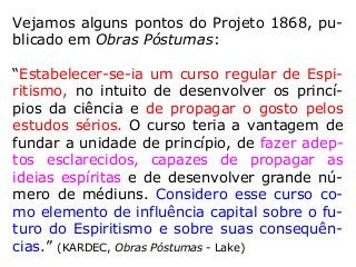 Vejamos alguns pontos do Projeto 1868, pu-
blicado em Obras Póstumas:
“Estabelecer-se-ia um curso regular de Espi-
ritismo, no intuito de desenvolver os princí-
pios da ciência e de propagar o gosto pelos
estudos sérios. O curso teria a vantagem de
fundar a unidade de princípio, de fazer adep-
tos esclarecidos, capazes de propagar as
ideias espíritas e de desenvolver grande nú-
mero de médiuns. Considero esse curso co-
mo elemento de influência capital sobre o fu-
turo do Espiritismo e sobre suas consequên-
cias.” (KARDEC, Obras Póstumas - Lake)
 