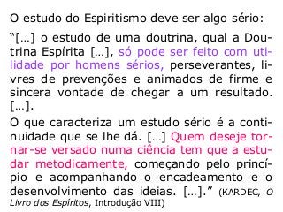 O estudo do Espiritismo deve ser algo sério:
“[…] o estudo de uma doutrina, qual a Dou-
trina Espírita […], só pode ser feito com uti-
lidade por homens sérios, perseverantes, li-
vres de prevenções e animados de firme e
sincera vontade de chegar a um resultado.
[…].
O que caracteriza um estudo sério é a conti-
nuidade que se lhe dá. […] Quem deseje tor-
nar-se versado numa ciência tem que a estu-
dar metodicamente, começando pelo princí-
pio e acompanhando o encadeamento e o
desenvolvimento das ideias. […].” (KARDEC, O
Livro dos Espíritos, Introdução VIII)
 