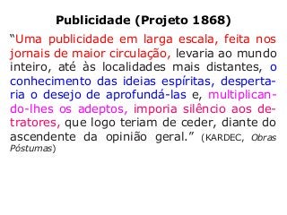 Publicidade (Projeto 1868)
“Uma publicidade em larga escala, feita nos
jornais de maior circulação, levaria ao mundo
inteiro, até às localidades mais distantes, o
conhecimento das ideias espíritas, desperta-
ria o desejo de aprofundá-las e, multiplican-
do-lhes os adeptos, imporia silêncio aos de-
tratores, que logo teriam de ceder, diante do
ascendente da opinião geral.” (KARDEC, Obras
Póstumas)
 