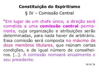Constituição do Espiritismo
§ IV – Comissão Central
“Em lugar de um chefe único, a direção será
cometida a uma comissão central perma-
nente, cuja organização e atribuições serão
determinadas, para nada haver de arbitrário.
Essa comissão será composta no máximo de
doze membros titulares, que reúnam certas
condições, e de igual número de conselhei-
ros. […]. A comissão nomeará anualmente o
seu presidente.
==>
 
