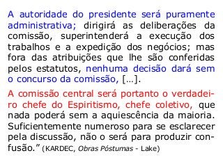 A autoridade do presidente será puramente
administrativa; dirigirá as deliberações da
comissão, superintenderá a execução dos
trabalhos e a expedição dos negócios; mas
fora das atribuições que lhe são conferidas
pelos estatutos, nenhuma decisão dará sem
o concurso da comissão, […].
A comissão central será portanto o verdadei-
ro chefe do Espiritismo, chefe coletivo, que
nada poderá sem a aquiescência da maioria.
Suficientemente numeroso para se esclarecer
pela discussão, não o será para produzir con-
fusão.” (KARDEC, Obras Póstumas - Lake)
 