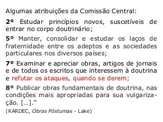 Algumas atribuições da Comissão Central:
2º Estudar princípios novos, suscetíveis de
entrar no corpo doutrinário;
5º Manter, consolidar e estudar os laços de
fraternidade entre os adeptos e as sociedades
particulares nos diversos países;
7º Examinar e apreciar obras, artigos de jornais
e de todos os escritos que interessem à doutrina
e refutar os ataques, quando se derem;
8º Publicar obras fundamentais de doutrina, nas
condições mais apropriadas para sua vulgariza-
ção. […].”
(KARDEC, Obras Póstumas - Lake)
 