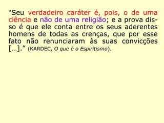 Na Revista Espírita 1860, Kardec no artigo “O
maravilhoso e o sobrenatural”, a certa altura,
pondera:
“[…] Ora, o Espiritismo, que toca nas mais
graves questões da Filosofia, em todos os se-
tores da ordem social, que abrange ao mes-
mo tempo o homem físico e o homem moral,
é em si mesmo toda uma Ciência, toda uma
Filosofia, que não podem ser adquiridas em
apenas algumas horas. […].” (KARDEC, O Livro
dos Médiuns, cap. II, item 13 – Lake)
(Kardec transcreveu esse artigo em o Cap. II, de O Livro
dos Médiuns, razão pela qual o coloco como fonte)
 