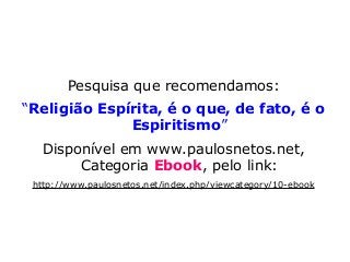 Pesquisa que recomendamos:
“Religião Espírita, é o que, de fato, é o
Espiritismo”
Disponível em www.paulosnetos.net,
Categoria Ebook, pelo link:
http://www.paulosnetos.net/index.php/viewcategory/10-ebook
 