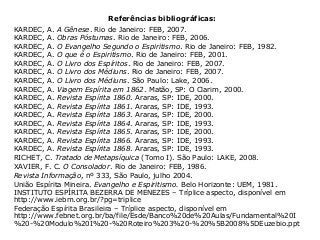 Referências bibliográficas:
KARDEC, A. A Gênese. Rio de Janeiro: FEB, 2007.
KARDEC, A. Obras Póstumas. Rio de Janeiro: FEB, 2006.
KARDEC, A. O Evangelho Segundo o Espiritismo. Rio de Janeiro: FEB, 1982.
KARDEC, A. O que é o Espiritismo. Rio de Janeiro: FEB, 2001.
KARDEC, A. O Livro dos Espíritos. Rio de Janeiro: FEB, 2007.
KARDEC, A. O Livro dos Médiuns. Rio de Janeiro: FEB, 2007.
KARDEC, A. O Livro dos Médiuns. São Paulo: Lake, 2006.
KARDEC, A. Viagem Espírita em 1862. Matão, SP: O Clarim, 2000.
KARDEC, A. Revista Espírita 1860. Araras, SP: IDE, 2000.
KARDEC, A. Revista Espírita 1861. Araras, SP: IDE, 1993.
KARDEC, A. Revista Espírita 1863. Araras, SP: IDE, 2000.
KARDEC, A. Revista Espírita 1864. Araras, SP: IDE, 1993.
KARDEC, A. Revista Espírita 1865. Araras, SP: IDE, 2000.
KARDEC, A. Revista Espírita 1866. Araras, SP: IDE, 1993.
KARDEC, A. Revista Espírita 1868. Araras, SP: IDE, 1993.
RICHET, C. Tratado de Metapsíquica (Tomo I). São Paulo: LAKE, 2008.
XAVIER, F. C. O Consolador. Rio de Janeiro: FEB, 1986.
Revista Informação, nº 333, São Paulo, julho 2004.
União Espírita Mineira. Evangelho e Espiritismo. Belo Horizonte: UEM, 1981.
INSTITUTO ESPÍRITA BEZERRA DE MENEZES – Tríplice aspecto, disponível em
http://www.iebm.org.br/?pg=triplice
Federação Espírita Brasileira – Tríplice aspecto, disponível em
http://www.febnet.org.br/ba/file/Esde/Banco%20de%20Aulas/Fundamental%20I
%20-%20Modulo%20I%20-%20Roteiro%203%20-%20%5B2008%5DEuzebio.ppt
 