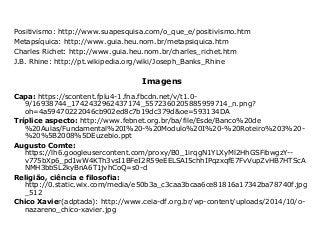 Positivismo: http://www.suapesquisa.com/o_que_e/positivismo.htm
Metapsíquica: http://www.guia.heu.nom.br/metapsiquica.htm
Charles Richet: http://www.guia.heu.nom.br/charles_richet.htm
J.B. Rhine: http://pt.wikipedia.org/wiki/Joseph_Banks_Rhine
Imagens
Capa: https://scontent.fplu4-1.fna.fbcdn.net/v/t1.0-
9/16938744_1742432962437174_5572360205885959714_n.png?
oh=4a59470222046cb902ed8c7b19dc379d&oe=593134DA
Tríplice aspecto: http://www.febnet.org.br/ba/file/Esde/Banco%20de
%20Aulas/Fundamental%20I%20-%20Modulo%20I%20-%20Roteiro%203%20-
%20%5B2008%5DEuzebio.ppt
Augusto Comte:
https://lh6.googleusercontent.com/proxy/B0_1irqgN1YLXyMl2HhGSFibwgzY--
v775bXp6_pd1wW4KTh3vsI1BFeI2R59eEELSAI5chhIPqzxqfE7FvVupZvHB7HTScA
NMH3bbSL2kyBnA6T1jvhCoQ=s0-d
Religião, ciência e filosofia:
http://0.static.wix.com/media/e50b3a_c3caa3bcaa6ce81816a17342ba78740f.jpg
_512
Chico Xavier(adptada): http://www.ceia-df.org.br/wp-content/uploads/2014/10/o-
nazareno_chico-xavier.jpg
 