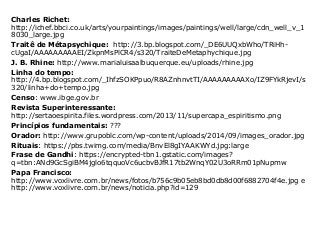 Charles Richet:
http://ichef.bbci.co.uk/arts/yourpaintings/images/paintings/well/large/cdn_well_v_1
8030_large.jpg
Traitê de Métapsychique: http://3.bp.blogspot.com/_DE6UUQxbWho/TRiHh-
cUgaI/AAAAAAAAAEI/ZkpnMsPlCR4/s320/TraiteDeMetaphychique.jpg
J. B. Rhine: http://www.marialuisaalbuquerque.eu/uploads/rhine.jpg
Linha do tempo:
http://4.bp.blogspot.com/_IhfzSOKPpuo/R8AZnhnvtTI/AAAAAAAAAXo/IZ9FYkRjevI/s
320/linha+do+tempo.jpg
Censo: www.ibge.gov.br
Revista Superinteressante:
http://sertaoespirita.files.wordpress.com/2013/11/supercapa_espiritismo.png
Princípios fundamentais: ???
Orador: http://www.grupoblc.com/wp-content/uploads/2014/09/images_orador.jpg
Rituais: https://pbs.twimg.com/media/BnvEl8gIYAAKWYd.jpg:large
Frase de Gandhi: https://encrypted-tbn1.gstatic.com/images?
q=tbn:ANd9GcSgiBM4jglo6tqquoVc6ucbvBJfR17tb2WnqY02U3oRRm01pNupmw
Papa Francisco:
http://www.voxlivre.com.br/news/fotos/b756c9b05eb8bd0db8d00f6882704f4e.jpg e
http://www.voxlivre.com.br/news/noticia.php?id=129
 