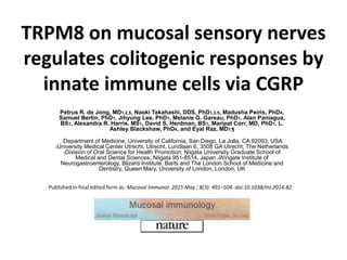 TRPM8 on mucosal sensory nerves
regulates colitogenic responses by
innate immune cells via CGRP
Petrus R. de Jong, MD1,2,5, Naoki Takahashi, DDS, PhD1,3,5, Madusha Peiris, PhD4,
Samuel Bertin, PhD1, Jihyung Lee, PhD1, Melanie G. Gareau, PhD1, Alan Paniagua,
BS1, Alexandra R. Harris, MS1, David S. Herdman, BS1, Maripat Corr, MD, PhD1, L.
Ashley Blackshaw, PhD4, and Eyal Raz, MD1,¶
1Department of Medicine, University of California, San Diego, La Jolla, CA 92093, USA
2University Medical Center Utrecht, Utrecht, Lundlaan 6, 3508 GA Utrecht, The Netherlands
3Division of Oral Science for Health Promotion, Niigata University Graduate School of
Medical and Dental Sciences, Niigata 951-8514, Japan 4Wingate Institute of
Neurogastroenterology, Blizard Institute, Barts and The London School of Medicine and
Dentistry, Queen Mary, University of London, London, UK
Published in final edited form as: Mucosal Immunol. 2015 May ; 8(3): 491–504. doi:10.1038/mi.2014.82.
 
