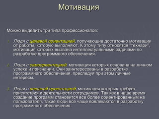 Можно выделить три типа профессионалов:Можно выделить три типа профессионалов:
1.1. Люди сЛюди с целевой ориентациейцелевой ориентацией,, получающие достаточно мотивацииполучающие достаточно мотивации
от работы, которую выполняют. К этому типу относятся "технари",от работы, которую выполняют. К этому типу относятся "технари",
мотивация которых вызвана интеллектуальными задачами помотивация которых вызвана интеллектуальными задачами по
разработке программного обеспечения.разработке программного обеспечения.
2.2. Люди сЛюди с самоориентациейсамоориентацией,, мотивация которых основана на личноммотивация которых основана на личном
успехе и признании. Они заинтересованы в разработкеуспехе и признании. Они заинтересованы в разработке
программного обеспечения, преследуя при этом личныепрограммного обеспечения, преследуя при этом личные
интересы.интересы.
3.3. Люди сЛюди с внешней ориентациейвнешней ориентацией,, мотивация которых требуетмотивация которых требует
присутствия и деятельности сотрудников. Так как в наше времяприсутствия и деятельности сотрудников. Так как в наше время
создание программ становится все более ориентированным насоздание программ становится все более ориентированным на
пользователя, такие люди все чаще вовлекаются в разработкупользователя, такие люди все чаще вовлекаются в разработку
программного обеспечения.программного обеспечения.
МотивацияМотивация
 
