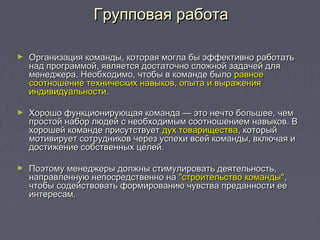 Групповая работаГрупповая работа
► Организация команды, которая могла бы эффективно работатьОрганизация команды, которая могла бы эффективно работать
над программой, является достаточно сложной задачей длянад программой, является достаточно сложной задачей для
менеджера. Необходимо, чтобы в команде быломенеджера. Необходимо, чтобы в команде было равноеравное
соотношение технических навыков, опыта и выражениясоотношение технических навыков, опыта и выражения
индивидуальностииндивидуальности..
► Хорошо функционирующая команда — это нечто большее, чемХорошо функционирующая команда — это нечто большее, чем
простой набор людей с необходимым соотношением навыков. Впростой набор людей с необходимым соотношением навыков. В
хорошей команде присутствуетхорошей команде присутствует дух товариществадух товарищества, который, который
мотивирует сотрудников через успехи всей команды, включая имотивирует сотрудников через успехи всей команды, включая и
достижение собственных целей.достижение собственных целей.
► Поэтому менеджеры должны стимулировать деятельность,Поэтому менеджеры должны стимулировать деятельность,
направленную непосредственно нанаправленную непосредственно на "строительство команды""строительство команды",,
чтобы содействовать формированию чувства преданности еечтобы содействовать формированию чувства преданности ее
интересам.интересам.
 