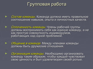 ► Состав командыСостав команды.. Команда должна иметь правильноеКоманда должна иметь правильное
соотношение навыков, опыта и личностных качеств.соотношение навыков, опыта и личностных качеств.
► Сплоченность командыСплоченность команды.. Члены рабочей группыЧлены рабочей группы
должны воспринимать себя как единую команду, а недолжны воспринимать себя как единую команду, а не
как простую совокупность индивидуумов,как простую совокупность индивидуумов,
работающих над одной проблемой.работающих над одной проблемой.
► Общение в командеОбщение в команде.. Между членами командыМежду членами команды
должны быть дружеские отношения.должны быть дружеские отношения.
► Организация командыОрганизация команды.. Необходимо организоватьНеобходимо организовать
команду таким образом, чтобы каждый чувствовалкоманду таким образом, чтобы каждый чувствовал
свою ценность и был удовлетворен своей ролью.свою ценность и был удовлетворен своей ролью.
Групповая работаГрупповая работа
 