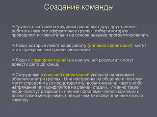 ►Группа, в которой сотрудники дополняют друг друга, можетГруппа, в которой сотрудники дополняют друг друга, может
работать намного эффективнее группы, отбор в которуюработать намного эффективнее группы, отбор в которую
проводился исключительно на основе навыков программирования.проводился исключительно на основе навыков программирования.
►Люди, которые любят свою работу (Люди, которые любят свою работу (целевая ориентацияцелевая ориентация), могут), могут
стать прекрасными профессионалами.стать прекрасными профессионалами.
►Люди сЛюди с самоориентациейсамоориентацией на наилучший результат смогутна наилучший результат смогут
довести дело до конца.довести дело до конца.
►Сотрудники сСотрудники с внешней ориентациейвнешней ориентацией успешно налаживаютуспешно налаживают
общение внутри группы. Они настроены на общение и поэтомуобщение внутри группы. Они настроены на общение и поэтому
могут определить (и предотвратить) возникновение какого-либомогут определить (и предотвратить) возникновение какого-либо
напряжения или конфликтов на ранней стадии. Именно такиенапряжения или конфликтов на ранней стадии. Именно такие
люди помогут разрешить личные проблемы членов команды илюди помогут разрешить личные проблемы членов команды и
разногласия между ними, прежде чем те окажут влияние на всюразногласия между ними, прежде чем те окажут влияние на всю
команду.команду.
Создание командыСоздание команды
 