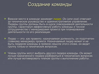 ► Важное место в команде занимаетВажное место в команде занимает лидерлидер. Он (или она) отвечает. Он (или она) отвечает
за техническое руководство и административное управление.за техническое руководство и административное управление.
Лидеры группы должны быть в курсе повседневной деятельностиЛидеры группы должны быть в курсе повседневной деятельности
группы, гарантируя эффективную работу команды и тесноегруппы, гарантируя эффективную работу команды и тесное
сотрудничество с менеджерами проекта при планированиисотрудничество с менеджерами проекта при планировании
деятельности по его реализации.деятельности по его реализации.
► Лидер — это, как правило, назначаемая должность, он подотчетенЛидер — это, как правило, назначаемая должность, он подотчетен
главному менеджеру проекта. Назначаемый лидер может и неглавному менеджеру проекта. Назначаемый лидер может и не
быть лидером команды в прямом смысле этого слова, он ведетбыть лидером команды в прямом смысле этого слова, он ведет
группу только в технических вопросах.группу только в технических вопросах.
► Члены группы могут выбрать другого лидера команды. Он можетЧлены группы могут выбрать другого лидера команды. Он может
лучше назначенного лидера разбираться в технических вопросахлучше назначенного лидера разбираться в технических вопросах
или лучше мотивировать членов группы к выполнению работы.или лучше мотивировать членов группы к выполнению работы.
Создание командыСоздание команды
 