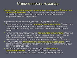 Сплоченность командыСплоченность команды
Члены сплоченной команды привержены ее интересам больше, чемЧлены сплоченной команды привержены ее интересам больше, чем
своим собственнымсвоим собственным. Это укрепляет группу, она становится. Это укрепляет группу, она становится
способной самостоятельно справляться с проблемами испособной самостоятельно справляться с проблемами и
непредвиденными ситуациями.непредвиденными ситуациями.
Хорошо сплоченная команда имеет ряд преимуществ:Хорошо сплоченная команда имеет ряд преимуществ:
► Возможность становленияВозможность становления стандарта качества группыстандарта качества группы.. Так как этотТак как этот
стандарт определяется всей группой единогласно, его легчестандарт определяется всей группой единогласно, его легче
контролировать, чем чужие стандарты, навязываемые группеконтролировать, чем чужие стандарты, навязываемые группе
извне.извне.
► Члены команды поддерживаютЧлены команды поддерживают тесные рабочие контактытесные рабочие контакты.. РаботаяРаботая
в группе, люди учатся друг у друга. Скованность и затягиваниев группе, люди учатся друг у друга. Скованность и затягивание
работы, вызванные незнанием или неосведомленностью,работы, вызванные незнанием или неосведомленностью,
уменьшаются по мере того, как происходит взаимное обучение.уменьшаются по мере того, как происходит взаимное обучение.
► Члены командыЧлены команды ознакомлены с деятельностью друг другаознакомлены с деятельностью друг друга.. ЭтимЭтим
достигается возможность продолжения работы даже после уходадостигается возможность продолжения работы даже после ухода
одного из сотрудников.одного из сотрудников.
► Возможно внедрение в практику группыВозможно внедрение в практику группы безличногобезличного
программированияпрограммирования.. Созданная программа должна бытьСозданная программа должна быть
собственностью всей команды, а не отдельной личности.собственностью всей команды, а не отдельной личности.
 