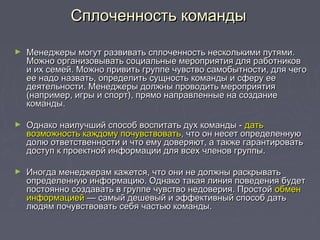 ► Менеджеры могут развивать сплоченность несколькими путями.Менеджеры могут развивать сплоченность несколькими путями.
Можно организовывать социальные мероприятия для работниковМожно организовывать социальные мероприятия для работников
и их семей. Можно привить группе чувство самобытности, для чегои их семей. Можно привить группе чувство самобытности, для чего
ее надо назвать, определить сущность команды и сферу ееее надо назвать, определить сущность команды и сферу ее
деятельности. Менеджеры должны проводить мероприятиядеятельности. Менеджеры должны проводить мероприятия
(например, игры и спорт), прямо направленные на создание(например, игры и спорт), прямо направленные на создание
команды.команды.
► Однако наилучший способ воспитать дух команды -Однако наилучший способ воспитать дух команды - датьдать
возможность каждому почувствоватьвозможность каждому почувствовать, что он несет определенную, что он несет определенную
долю ответственности и что ему доверяют, а также гарантироватьдолю ответственности и что ему доверяют, а также гарантировать
доступ к проектной информации для всех членов группы.доступ к проектной информации для всех членов группы.
► Иногда менеджерам кажется, что они не должны раскрыватьИногда менеджерам кажется, что они не должны раскрывать
определенную информацию. Однако такая линия поведения будетопределенную информацию. Однако такая линия поведения будет
постоянно создавать в группе чувство недоверия. Простойпостоянно создавать в группе чувство недоверия. Простой обменобмен
информациейинформацией — самый дешевый и эффективный способ дать— самый дешевый и эффективный способ дать
людям почувствовать себя частью команды.людям почувствовать себя частью команды.
Сплоченность командыСплоченность команды
 