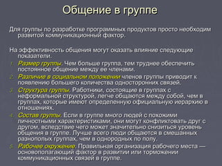 Общение в группеОбщение в группе
Для группы по разработке программных продуктов просто необходимДля группы по разработке программных продуктов просто необходим
развитой коммуникационный фактор.развитой коммуникационный фактор.
На эффективность общения могут оказать влияние следующиеНа эффективность общения могут оказать влияние следующие
показатели.показатели.
1.1. Размер группыРазмер группы.. Чем больше группа, тем труднее обеспечитьЧем больше группа, тем труднее обеспечить
постоянное общение между ее членами.постоянное общение между ее членами.
2.2. Различие в социальном положенииРазличие в социальном положении членов группы приводит кчленов группы приводит к
появлению большего количества односторонних связей.появлению большего количества односторонних связей.
3.3. Структура группыСтруктура группы.. Работники, состоящие в группах сРаботники, состоящие в группах с
неформальной структурой, легче общаются между собой, чем внеформальной структурой, легче общаются между собой, чем в
группах, которые имеют определенную официальную иерархию вгруппах, которые имеют определенную официальную иерархию в
отношениях.отношениях.
4.4. Состав группыСостав группы.. Если в группе много людей с похожимиЕсли в группе много людей с похожими
личностными характеристиками, они могут конфликтовать друг сличностными характеристиками, они могут конфликтовать друг с
другом, вследствие чего может значительно снизиться уровеньдругом, вследствие чего может значительно снизиться уровень
общения в группе. Лучше всего люди общаются в смешанныхобщения в группе. Лучше всего люди общаются в смешанных
разнополых группах, чем в однородных по полу.разнополых группах, чем в однородных по полу.
5.5. Рабочее окружениеРабочее окружение.. Правильная организация рабочего места —Правильная организация рабочего места —
основополагающий фактор в развитии или торможенииосновополагающий фактор в развитии или торможении
коммуникационных связей в группе.коммуникационных связей в группе.
 