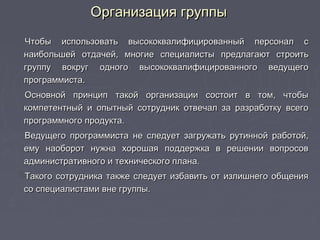Организация группыОрганизация группы
Чтобы использовать высококвалифицированный персонал сЧтобы использовать высококвалифицированный персонал с
наибольшей отдачей, многие специалисты предлагают строитьнаибольшей отдачей, многие специалисты предлагают строить
группу вокруг одного высококвалифицированного ведущегогруппу вокруг одного высококвалифицированного ведущего
программиста.программиста.
Основной принцип такой организации состоит в том, чтобыОсновной принцип такой организации состоит в том, чтобы
компетентный и опытный сотрудник отвечал за разработку всегокомпетентный и опытный сотрудник отвечал за разработку всего
программного продукта.программного продукта.
Ведущего программиста не следует загружать рутинной работой,Ведущего программиста не следует загружать рутинной работой,
ему наоборот нужна хорошая поддержка в решении вопросовему наоборот нужна хорошая поддержка в решении вопросов
административного и технического плана.административного и технического плана.
Такого сотрудника также следует избавить от излишнего общенияТакого сотрудника также следует избавить от излишнего общения
со специалистами вне группы.со специалистами вне группы.
 