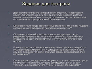 1.1. Дайте краткое описание иерархической структуры человеческойДайте краткое описание иерархической структуры человеческой
памяти. Объясните, почему данной структурой обеспечиваетсяпамяти. Объясните, почему данной структурой обеспечивается
лучшее понимание объектно-ориентированных систем, чем систем,лучшее понимание объектно-ориентированных систем, чем систем,
построенных на функциональной декомпозиции.построенных на функциональной декомпозиции.
2.2. Какие факторы прежде всего принимаются во внимание при подбореКакие факторы прежде всего принимаются во внимание при подборе
сотрудников для работы над программным проектом?сотрудников для работы над программным проектом?
3.3. Объясните, каким образом доступность информации о ходеОбъясните, каким образом доступность информации о ходе
разработки проекта и тех технических решениях, которые имеютразработки проекта и тех технических решениях, которые имеют
отношение ко всем членам группы, могут усилить сплоченностьотношение ко всем членам группы, могут усилить сплоченность
группы.группы.
4.4. Почему открытые и общие помещения менее пригодны для работыПочему открытые и общие помещения менее пригодны для работы
команды программистов, чем индивидуальные кабинеты? В какихкоманды программистов, чем индивидуальные кабинеты? В каких
случаях, по вашему мнению, открытые офисы оказываются болееслучаях, по вашему мнению, открытые офисы оказываются более
подходящими?подходящими?
5.5. Как вы думаете, порядочно ли схитрить и дать те ответы на вопросыКак вы думаете, порядочно ли схитрить и дать те ответы на вопросы
в психологическом тесте, которые работодатель хочет от васв психологическом тесте, которые работодатель хочет от вас
услышать, а не говорить того, что вы на самом деле думаете?услышать, а не говорить того, что вы на самом деле думаете?
Задания для контроляЗадания для контроля
 