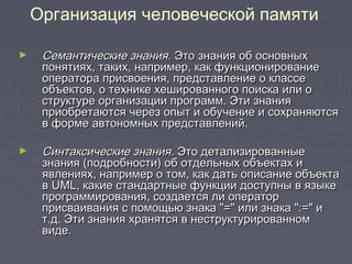 ► Семантические знания.Семантические знания. Это знания об основныхЭто знания об основных
понятиях, таких, например, как функционированиепонятиях, таких, например, как функционирование
оператора присвоения, представление о классеоператора присвоения, представление о классе
объектов, о технике хешированного поиска или ообъектов, о технике хешированного поиска или о
структуре организации программ. Эти знанияструктуре организации программ. Эти знания
приобретаются через опыт и обучение и сохраняютсяприобретаются через опыт и обучение и сохраняются
в форме автономных представлений.в форме автономных представлений.
► Синтаксические знания.Синтаксические знания. Это детализированныеЭто детализированные
знания (подробности) об отдельных объектах изнания (подробности) об отдельных объектах и
явлениях, например о том, как дать описание объектаявлениях, например о том, как дать описание объекта
вв UMLUML, какие стандартные функции доступны в языке, какие стандартные функции доступны в языке
программирования, создается ли операторпрограммирования, создается ли оператор
присваивания с помощью знака "=" или знака ":=" иприсваивания с помощью знака "=" или знака ":=" и
т.д. Эти знания хранятся в неструктурированномт.д. Эти знания хранятся в неструктурированном
виде.виде.
Организация человеческой памяти
 