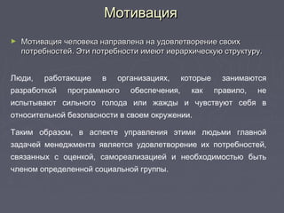 МотивацияМотивация
► Мотивация человека направлена на удовлетворение своихМотивация человека направлена на удовлетворение своих
потребностей. Эти потребности имеют иерархическую структуру.потребностей. Эти потребности имеют иерархическую структуру.
Люди, работающие в организациях, которые занимаются
разработкой программного обеспечения, как правило, не
испытывают сильного голода или жажды и чувствуют себя в
относительной безопасности в своем окружении.
Таким образом, в аспекте управления этими людьми главной
задачей менеджмента является удовлетворение их потребностей,
связанных с оценкой, самореализацией и необходимостью быть
членом определенной социальной группы.
 