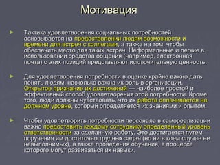 ► Тактика удовлетворения социальных потребностейТактика удовлетворения социальных потребностей
основывается наосновывается на предоставлении людям возможности ипредоставлении людям возможности и
времени для встреч с коллегамивремени для встреч с коллегами, а также на том, чтобы, а также на том, чтобы
обеспечить место для таких встреч. Неформальные и легкие вобеспечить место для таких встреч. Неформальные и легкие в
использовании средства общения (например, электроннаяиспользовании средства общения (например, электронная
почта) с этих позиций представляют исключительную ценность.почта) с этих позиций представляют исключительную ценность.
► Для удовлетворения потребности в оценке крайне важно датьДля удовлетворения потребности в оценке крайне важно дать
понять людям, насколько важна их роль в организации.понять людям, насколько важна их роль в организации.
Открытое признание их достиженийОткрытое признание их достижений — наиболее простой и— наиболее простой и
эффективный способ удовлетворения этой потребности. Кромеэффективный способ удовлетворения этой потребности. Кроме
того, люди должны чувствовать, что ихтого, люди должны чувствовать, что их работа оплачивается наработа оплачивается на
должном уровнедолжном уровне, который определяется их знаниями и опытом., который определяется их знаниями и опытом.
► Чтобы удовлетворить потребности персонала в самореализацииЧтобы удовлетворить потребности персонала в самореализации
важноважно предоставить каждому сотруднику определенный уровеньпредоставить каждому сотруднику определенный уровень
ответственностиответственности за сделанную работу. Это достигается путемза сделанную работу. Это достигается путем
поручения им достаточно трудных задач (но ни в коем случае непоручения им достаточно трудных задач (но ни в коем случае не
невыполнимых), а также проведения обучения, в процессеневыполнимых), а также проведения обучения, в процессе
которого могут развиваться их навыки.которого могут развиваться их навыки.
МотивацияМотивация
 
