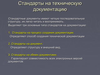 Стандарты на техническуюСтандарты на техническую
документациюдокументацию
Стандартные документы имеют четкую последовательнуюСтандартные документы имеют четкую последовательную
структуру, их легко читать и воспринимать.структуру, их легко читать и воспринимать.
Выделяют три основные типа стандартов на документацию:Выделяют три основные типа стандартов на документацию:
1. Стандарты на процесс создания документации.1. Стандарты на процесс создания документации.
Определяют способ создания технической документацииОпределяют способ создания технической документации
2. Стандарты на документ2. Стандарты на документ..
Определяют структуру и внешний вид.Определяют структуру и внешний вид.
3. Стандарты на обмен документами.3. Стандарты на обмен документами.
Гарантируют совместимость всех электронных версийГарантируют совместимость всех электронных версий
документов.документов.
 