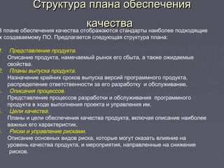 Структура плана обеспеченияСтруктура плана обеспечения
качествакачестваВ плане обеспечения качества отображаются стандарты наиболее подходящие
к создаваемому ПО. Предлагается следующая структура плана:
1. Представление продукта.
Описание продукта, намечаемый рынок его сбыта, а также ожидаемые
свойства.
2. Планы выпуска продукта.
Назначение крайних сроков выпуска версий программного продукта,
распределение ответственности за его разработку и обслуживание.
3.     Описания процессов.
Представление процессов разработки и обслуживания программного
продукта в ходе выполнения проекта и управления им.
4.     Цели качества.
Планы и цели обеспечения качества продукта, включая описание наиболее
важных его характеристик.
5.     Риски и управление рисками.
Описание основных видов риска, которые могут оказать влияние на
уровень качества продукта, и мероприятия, направленные на снижение
рисков.
 