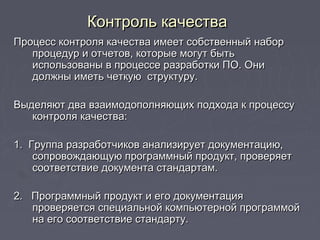    
Процесс контроля качества имеет собственный наборПроцесс контроля качества имеет собственный набор
процедур и отчетов, которые могут бытьпроцедур и отчетов, которые могут быть
использованы в процессе разработки ПО. Онииспользованы в процессе разработки ПО. Они
должны иметь четкую структуру.должны иметь четкую структуру.
Выделяют два взаимодополняющих подхода к процессуВыделяют два взаимодополняющих подхода к процессу
контроля качества:контроля качества:
1. Группа разработчиков анализирует документацию,1. Группа разработчиков анализирует документацию,
сопровождающую программный продукт, проверяетсопровождающую программный продукт, проверяет
соответствие документа стандартам.соответствие документа стандартам.
2. Программный продукт и его документация2. Программный продукт и его документация
проверяется специальной компьютерной программойпроверяется специальной компьютерной программой
на его соответствие стандарту.на его соответствие стандарту.
Контроль качестваКонтроль качества
 